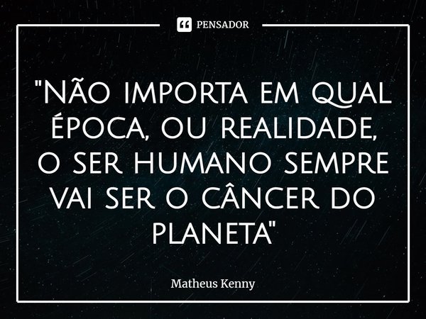 ⁠''Não importa em qual época, ou realidade, o ser humano sempre vai ser o câncer do planeta''... Frase de Matheus Kenny.