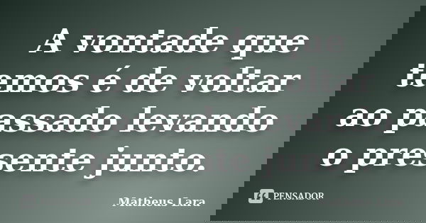 A vontade que temos é de voltar ao passado levando o presente junto.... Frase de Matheus Lara.