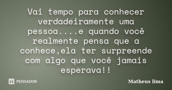 Vai tempo para conhecer verdadeiramente uma pessoa....e quando você realmente pensa que a conhece,ela ter surpreende com algo que você jamais esperava!!... Frase de Matheus lima.