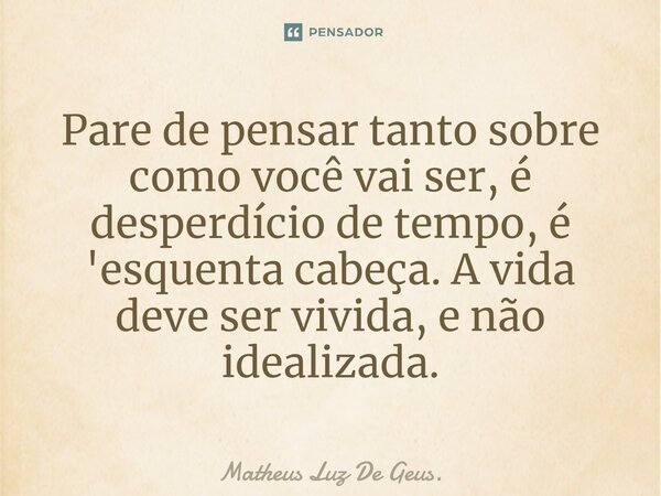 Pare de pensar tanto sobre como você vai ser, é desperdício de tempo, é 'esquenta cabeça. A vida deve ser vivida, e não idealizada.... Frase de Matheus Luz De Geus..