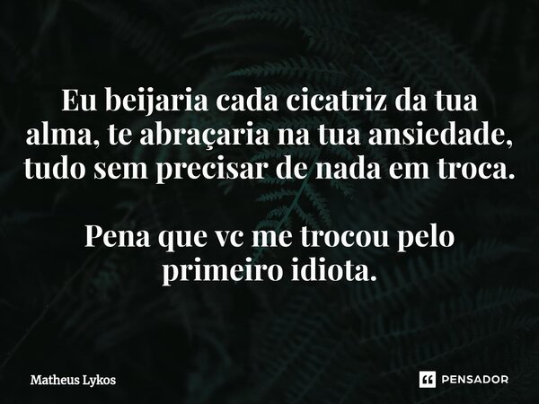 Eu beijaria cada⁠ cicatriz da tua alma, te abraçaria na tua ansiedade, tudo sem precisar de nada em troca. Pena que vc me trocou pelo primeiro idiota.... Frase de Matheus Lykos.