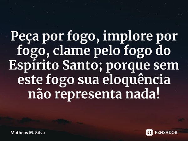 ⁠Peça por fogo, implore por fogo, clame pelo fogo do Espírito Santo; porque sem este fogo sua eloquência não representa nada!... Frase de Matheus M. Silva.