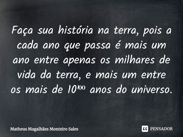 Faça sua história na terra, pois a cada ano que passa é mais um ano entre apenas os milhares de vida da terra, e mais um entre os mais de 10¹⁰⁰ anos do universo... Frase de Matheus Magalhães Monteiro Sales.