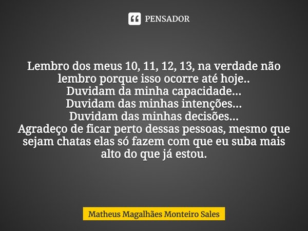 Lembro dos meus 10, 11, 12, 13, na verdade não lembro porque isso ocorre até hoje..
Duvidam da minha capacidade...
Duvidam das minhas intenções...
Duvidam das ... Frase de Matheus Magalhães Monteiro Sales.