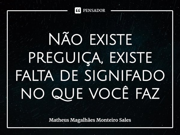 Não existe preguiça, existe falta de signifado no que você faz... Frase de Matheus Magalhães Monteiro Sales.