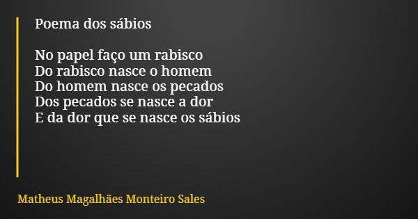 Poema dos sábios No papel faço um rabisco Do rabisco nasce o homem Do homem nasce os pecados Dos pecados se nasce a dor E da dor que se nasce os sábios... Frase de Matheus Magalhães Monteiro Sales.