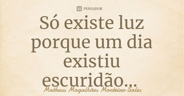 Só existe luz porque um dia existiu escuridão...... Frase de Matheus Magalhães Monteiro Sales.