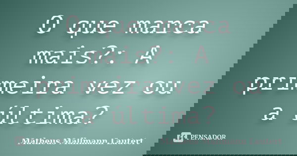 O que marca mais?: A primeira vez ou a última?... Frase de Matheus Mallmann Lautert.