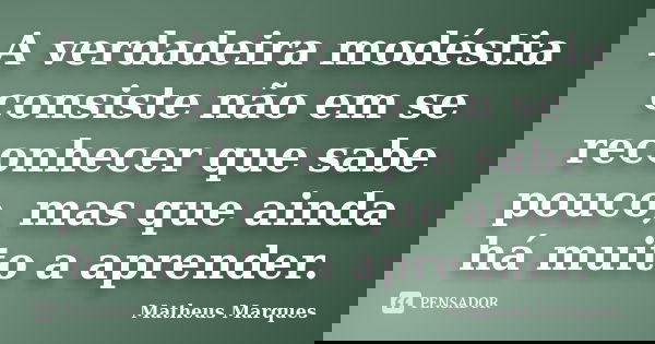 A verdadeira modéstia consiste não em se reconhecer que sabe pouco, mas que ainda há muito a aprender.... Frase de Matheus Marques.