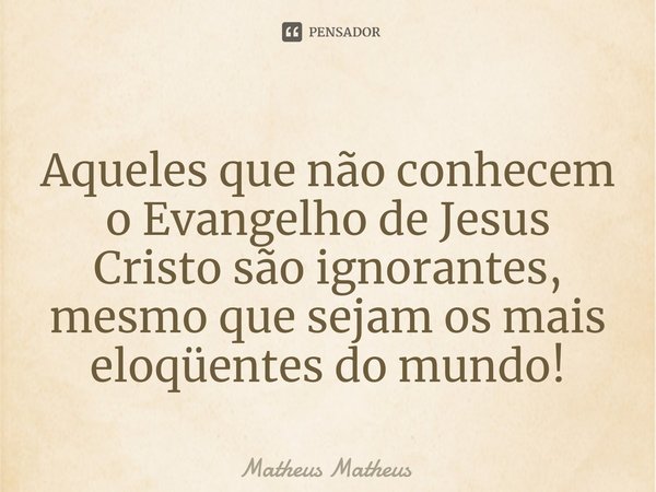 Aqueles que não conhecem o Evangelho de Jesus Cristo são ignorantes, mesmo que sejam os mais eloqüentes do mundo!... Frase de Matheus Matheus.
