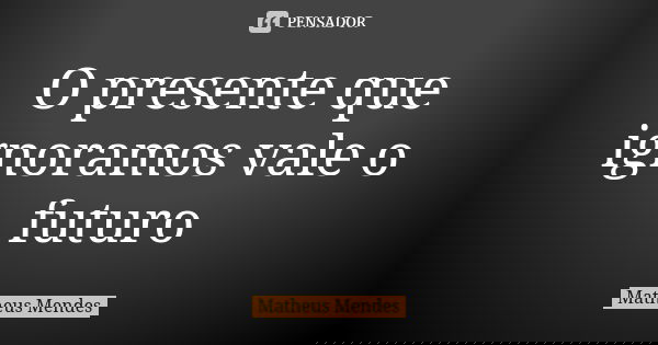O presente que ignoramos vale o futuro... Frase de MATHEUS MENDES.
