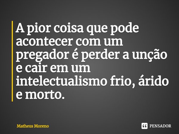 ⁠A pior coisa que pode acontecer com um pregador é perder a unção e cair em um intelectualismo frio, árido e morto.... Frase de Matheus Moreno.