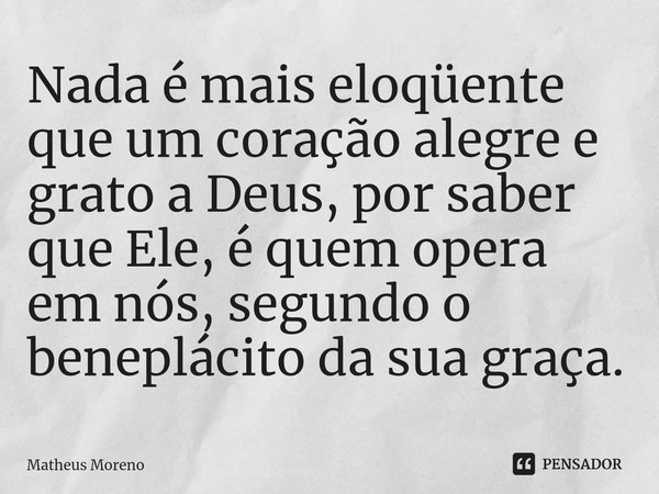 ⁠Nada é mais eloqüente que um coração alegre e grato a Deus, por saber que Ele, é quem opera em nós, segundo o beneplácito da sua graça⁠.... Frase de Matheus Moreno.