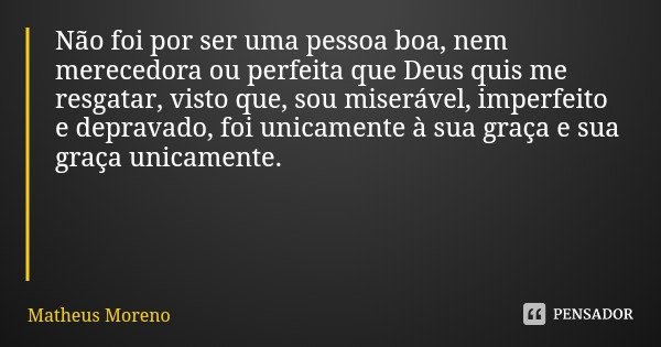 Não foi por ser uma pessoa boa, nem merecedora ou perfeita que Deus quis me resgatar, visto que, sou miserável, imperfeito e depravado, foi unicamente à sua gra... Frase de Matheus Moreno.