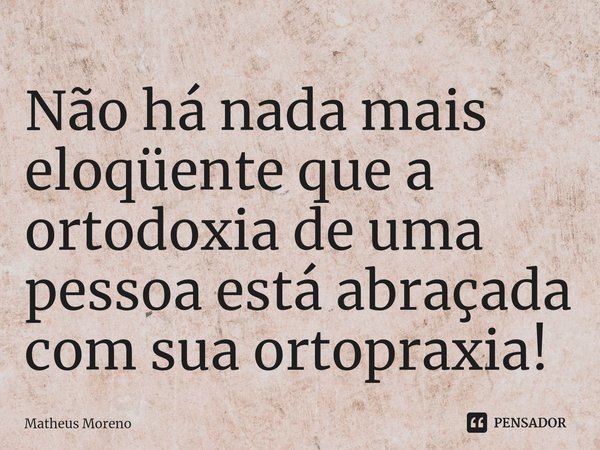 Não há nada mais eloqüente que a ortodoxia de uma pessoa está abraçada com sua ortopraxia!... Frase de Matheus Moreno.