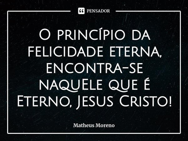 ⁠O princípio da felicidade eterna, encontra-se naquEle que é Eterno, Jesus Cristo!... Frase de Matheus Moreno.