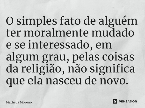 ⁠O simples fato de alguém ter moralmente mudado e se interessado, em algum grau, pelas coisas da religião, não significa que ela nasceu de novo.... Frase de Matheus Moreno.