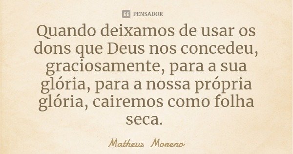 Quando deixamos de usar os dons que Deus nos concedeu, graciosamente, para a sua glória, para a nossa própria glória, cairemos como folha seca.... Frase de Matheus Moreno.