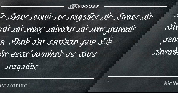 Se Deus ouviu as orações de Jonas do fundo do mar, dentro de um grande peixe. Pode ter certeza que Ele também está ouvindo as tuas orações.... Frase de Matheus Moreno.