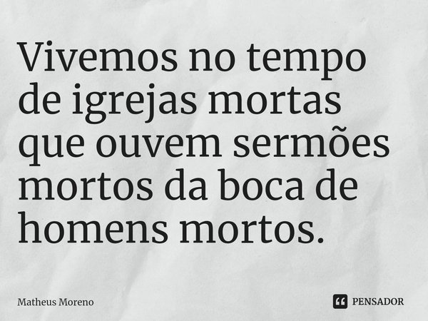 Vivemos no tempo de igrejas mortas que ouvem sermões mortos da boca de homens mortos.... Frase de Matheus Moreno.