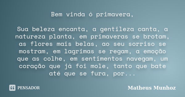 Bem vinda ó primavera, Sua beleza encanta, a gentileza canta, a natureza planta, em primaveras se brotam, as flores mais belas, ao seu sorriso se mostram, em la... Frase de Matheus Munhoz.