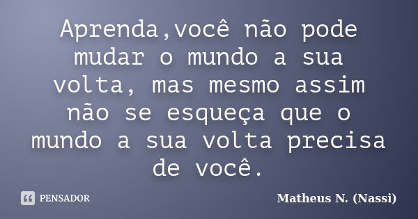 Aprenda,você não pode mudar o mundo a sua volta, mas mesmo assim não se esqueça que o mundo a sua volta precisa de você.... Frase de Matheus N. (Nassi).