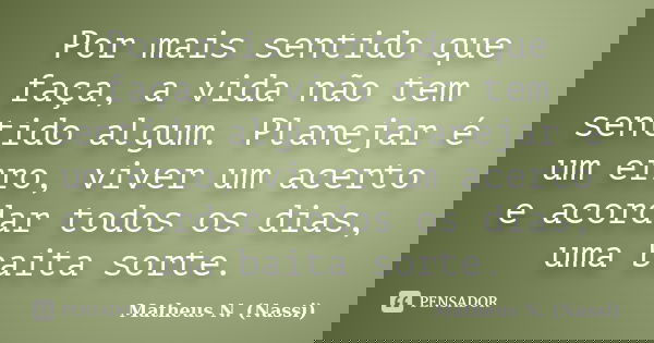 Por mais sentido que faça, a vida não tem sentido algum. Planejar é um erro, viver um acerto e acordar todos os dias, uma baita sorte.... Frase de Matheus N. (Nassi).