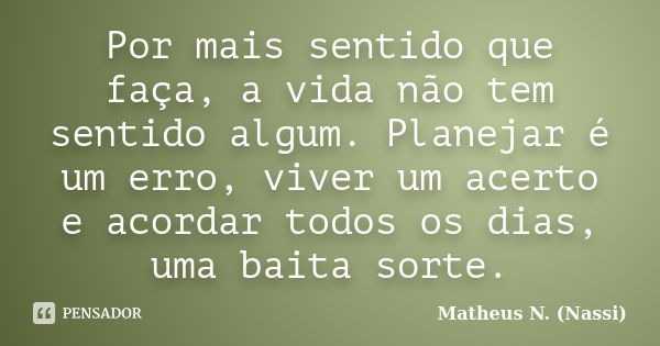 Por mais sentido que faça, a vida não tem sentido algum. Planejar é um erro, viver um acerto e acordar todos os dias, uma baita sorte.... Frase de Matheus N. (Nassi).