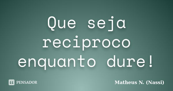 Que seja reciproco enquanto dure!... Frase de Matheus N. (Nassi).