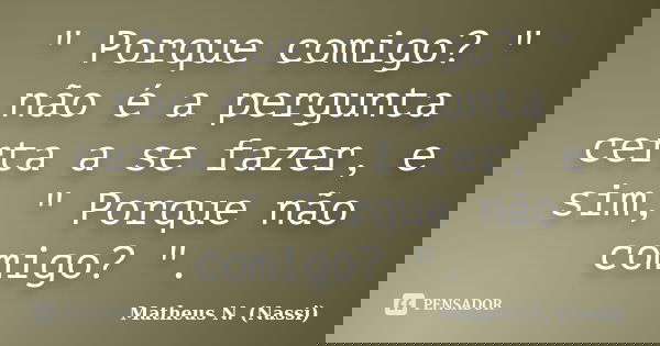 " Porque comigo? " não é a pergunta certa a se fazer, e sim, " Porque não comigo? ".... Frase de Matheus N. (Nassi).