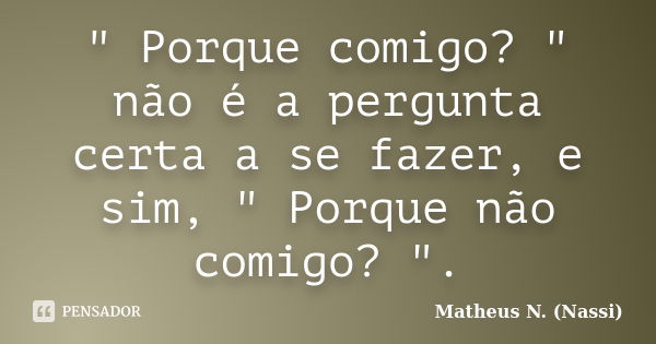 " Porque comigo? " não é a pergunta certa a se fazer, e sim, " Porque não comigo? ".... Frase de Matheus N. (Nassi).