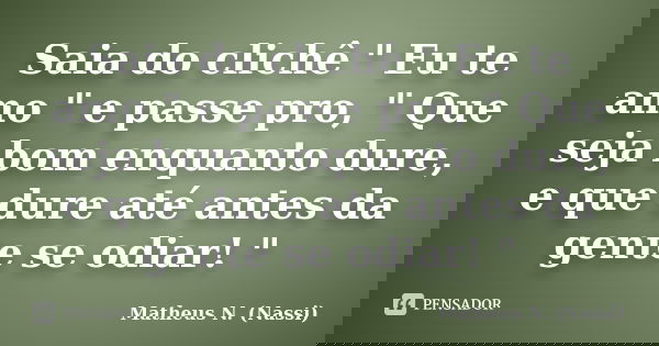Saia do clichê " Eu te amo " e passe pro, " Que seja bom enquanto dure, e que dure até antes da gente se odiar! "... Frase de Matheus N. (Nassi).