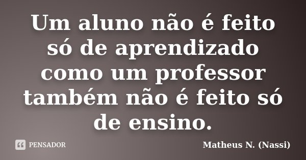 Um aluno não é feito só de aprendizado como um professor também não é feito só de ensino.... Frase de Matheus N. (Nassi).