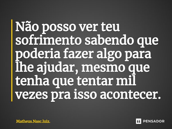Não posso ver teu sofrimento sabendo que poderia fazer algo para lhe ajudar, mesmo que tenha que tentar mil vezes pra isso acontecer.... Frase de Matheus.Nasc.luiz..