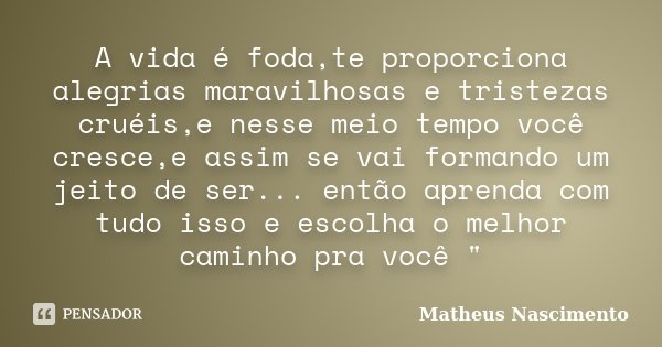 A vida é foda,te proporciona alegrias maravilhosas e tristezas cruéis,e nesse meio tempo você cresce,e assim se vai formando um jeito de ser... então aprenda co... Frase de Matheus Nascimento.