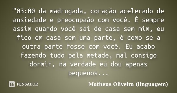 "03:00 da madrugada, coração acelerado de ansiedade e preocupaão com você. É sempre assim quando você saí de casa sem mim, eu fico em casa sem uma parte, é... Frase de Matheus Oliveira (linguagem).