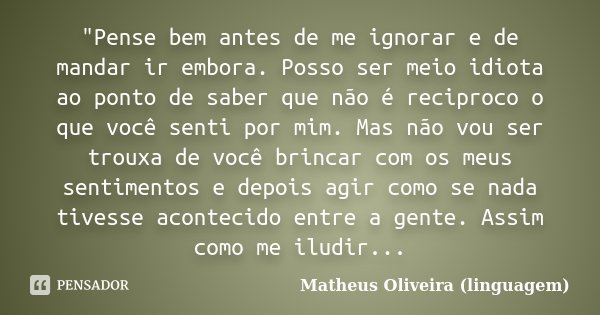 "Pense bem antes de me ignorar e de mandar ir embora. Posso ser meio idiota ao ponto de saber que não é reciproco o que você senti por mim. Mas não vou ser... Frase de Matheus Oliveira (linguagem).