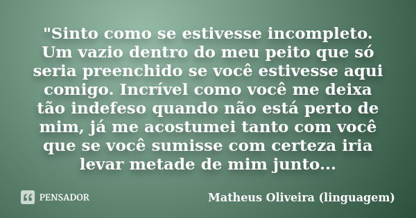 "Sinto como se estivesse incompleto. Um vazio dentro do meu peito que só seria preenchido se você estivesse aqui comigo. Incrível como você me deixa tão in... Frase de Matheus Oliveira (linguagem).