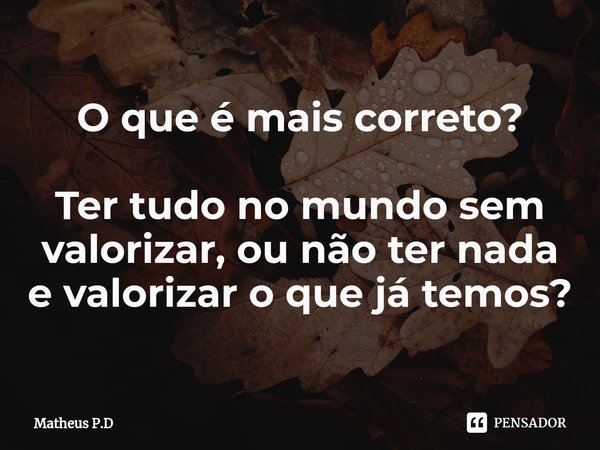 ⁠O que é mais correto? Ter tudo no mundo sem valorizar, ou não ter nada e valorizar o que já temos?... Frase de Matheus P.D.