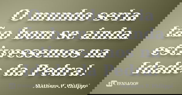 O mundo seria tão bom se ainda estivessemos na Idade da Pedra!... Frase de Matheus P. Philippi.