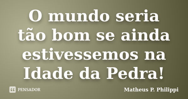 O mundo seria tão bom se ainda estivessemos na Idade da Pedra!... Frase de Matheus P. Philippi.