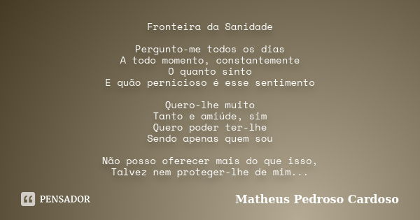 Fronteira da Sanidade Pergunto-me todos os dias A todo momento, constantemente O quanto sinto E quão pernicioso é esse sentimento Quero-lhe muito Tanto e amiúde... Frase de Matheus Pedroso Cardoso.