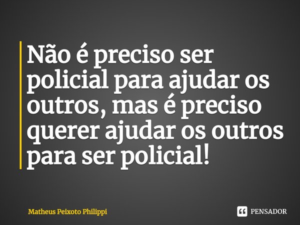 Não é preciso ser policial para ajudar os outros, mas é preciso querer ajudar os outros para ser policial! ⁠... Frase de Matheus Peixoto Philippi.