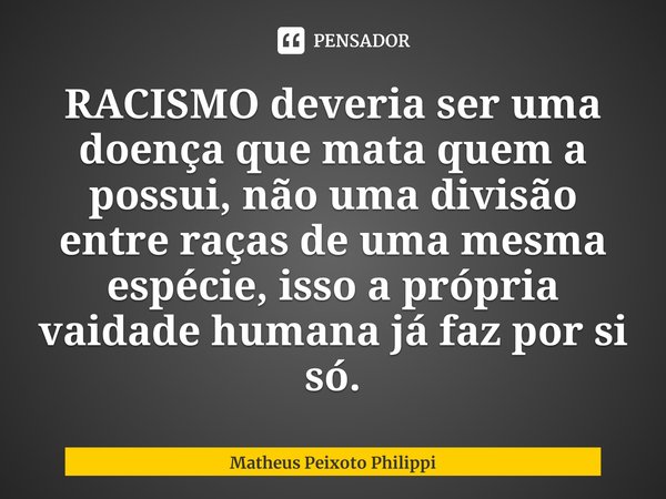 ⁠RACISMO deveria ser uma doença que mata quem a possui, não uma divisão entre raças de uma mesma espécie, isso a própria vaidade humana já faz por si só.... Frase de Matheus Peixoto Philippi.