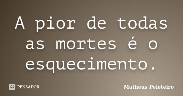 A pior de todas as mortes é o esquecimento.... Frase de Matheus Peleteiro.