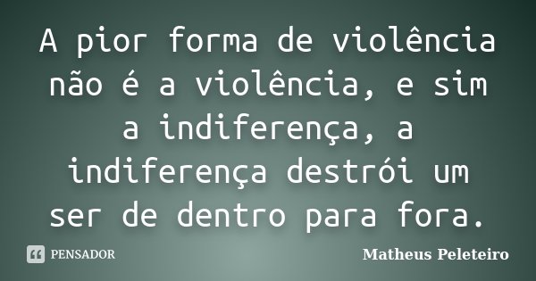 A pior forma de violência não é a violência, e sim a indiferença, a indiferença destrói um ser de dentro para fora.... Frase de Matheus Peleteiro.