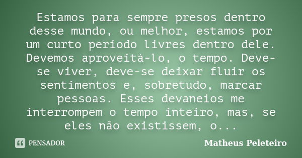 Estamos para sempre presos dentro desse mundo, ou melhor, estamos por um curto período livres dentro dele. Devemos aproveitá-lo, o tempo. Deve-se viver, deve-se... Frase de Matheus Peleteiro.