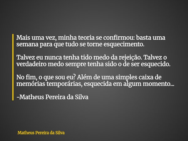 Mais uma vez, minha teoria se confirmou: basta uma semana para que tudo se torne esquecimento. Talvez eu nunca tenha tido medo da rejeição. Talvez o verdadeiro ... Frase de Matheus Pereira da Silva.