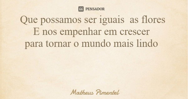 Que possamos ser iguais as flores E nos empenhar em crescer para tornar o mundo mais lindo... Frase de Matheus Pimentel.