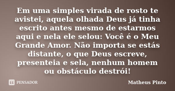 Em uma simples virada de rosto te avistei, aquela olhada Deus já tinha escrito antes mesmo de estarmos aqui e nela ele selou: Você é o Meu Grande Amor. Não impo... Frase de Matheus Pinto.